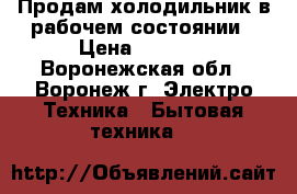 Продам холодильник в рабочем состоянии › Цена ­ 4 500 - Воронежская обл., Воронеж г. Электро-Техника » Бытовая техника   